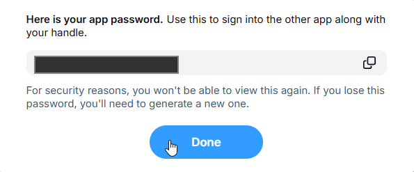A screenshot showing the the new app password which reads. "Here is your app password.Use this to sign into the other app along with your handle. For security reasons, you won't be able to view this again. If you lose this password, you'll need to generate a new one." The app password in the screenshot is obscured by a solid box.